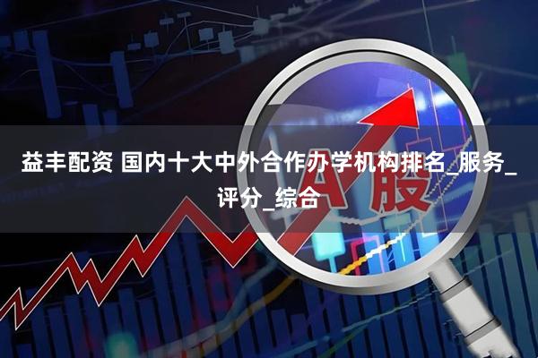 益丰配资 国内十大中外合作办学机构排名_服务_评分_综合