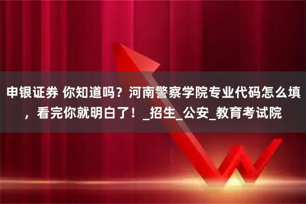 申银证券 你知道吗？河南警察学院专业代码怎么填，看完你就明白了！_招生_公安_教育考试院