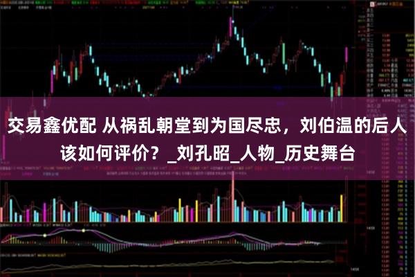交易鑫优配 从祸乱朝堂到为国尽忠，刘伯温的后人该如何评价？_刘孔昭_人物_历史舞台