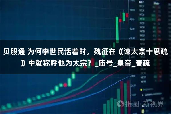 贝股通 为何李世民活着时，魏征在《谏太宗十思疏》中就称呼他为太宗？_庙号_皇帝_奏疏