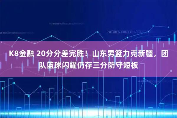 K8金融 20分分差完胜！山东男篮力克新疆，团队篮球闪耀仍存三分防守短板