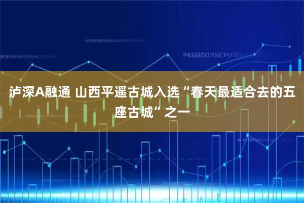 泸深A融通 山西平遥古城入选“春天最适合去的五座古城”之一