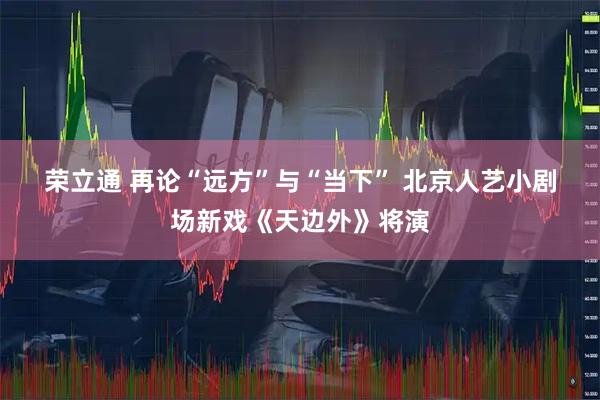 荣立通 再论“远方”与“当下” 北京人艺小剧场新戏《天边外》将演