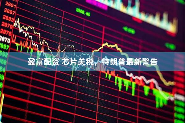 盈富配资 芯片关税，特朗普最新警告