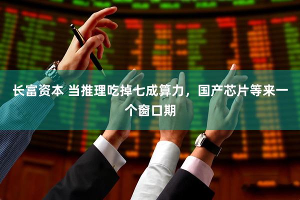 长富资本 当推理吃掉七成算力，国产芯片等来一个窗口期