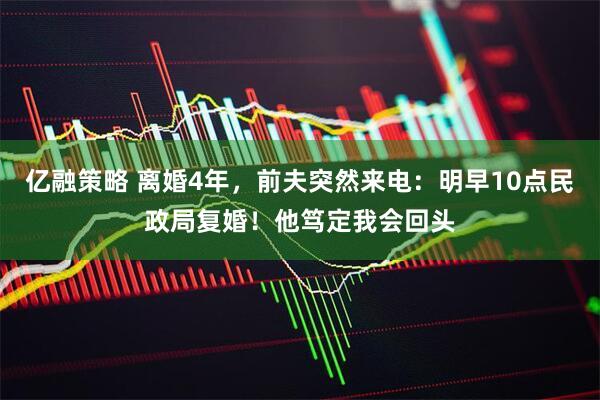 亿融策略 离婚4年，前夫突然来电：明早10点民政局复婚！他笃定我会回头