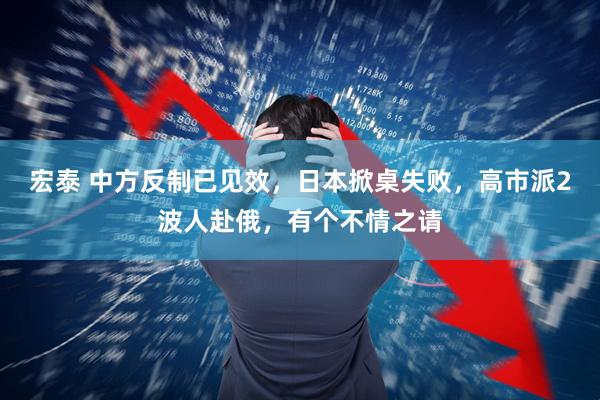 宏泰 中方反制已见效，日本掀桌失败，高市派2波人赴俄，有个不情之请