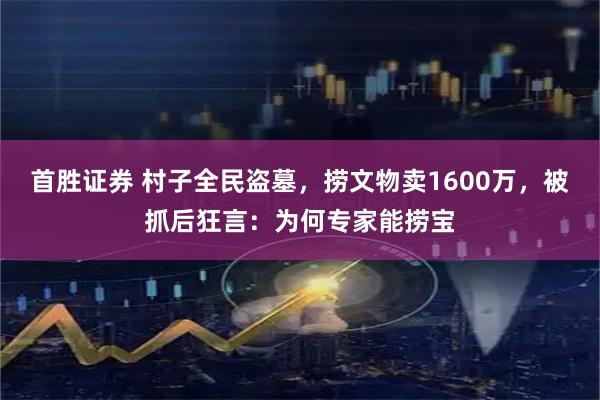 首胜证券 村子全民盗墓，捞文物卖1600万，被抓后狂言：为何专家能捞宝