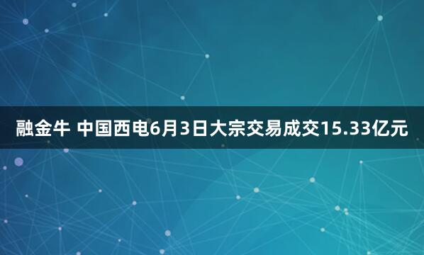 融金牛 中国西电6月3日大宗交易成交15.33亿元
