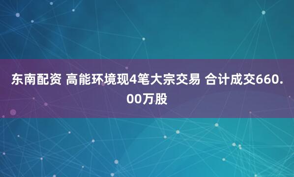 东南配资 高能环境现4笔大宗交易 合计成交660.00万股