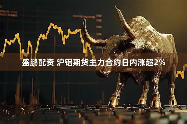 盛鹏配资 沪铝期货主力合约日内涨超2%