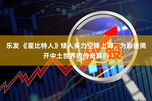 乐发 《霍比特人》矮人多力空降上海，为影迷揭开中土世界的传奇幕后