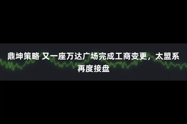 鼎坤策略 又一座万达广场完成工商变更，太盟系再度接盘