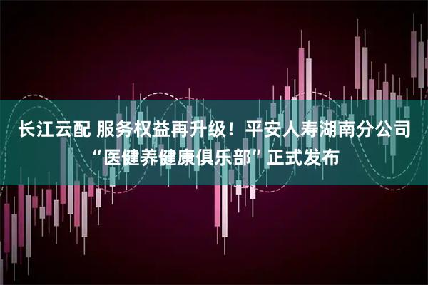长江云配 服务权益再升级！平安人寿湖南分公司“医健养健康俱乐部”正式发布