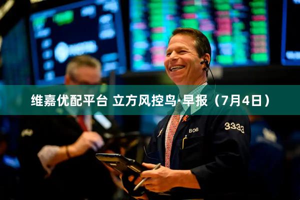 维嘉优配平台 立方风控鸟·早报（7月4日）