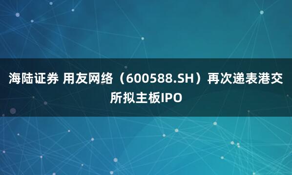 海陆证券 用友网络（600588.SH）再次递表港交所拟主板IPO