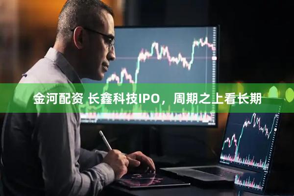金河配资 长鑫科技IPO，周期之上看长期