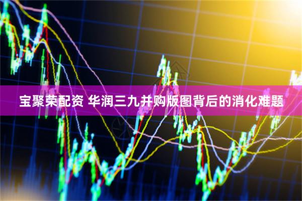 宝聚荣配资 华润三九并购版图背后的消化难题