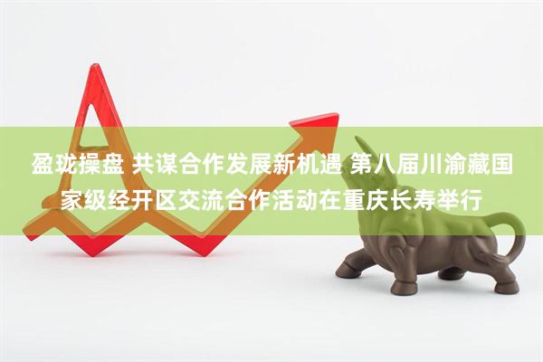 盈珑操盘 共谋合作发展新机遇 第八届川渝藏国家级经开区交流合作活动在重庆长寿举行
