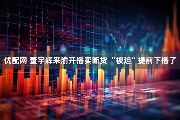 优配网 董宇辉来渝开播卖断货 “被迫”提前下播了