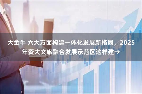 大金牛 六大方面构建一体化发展新格局，2025年资大文旅融合发展示范区这样建→