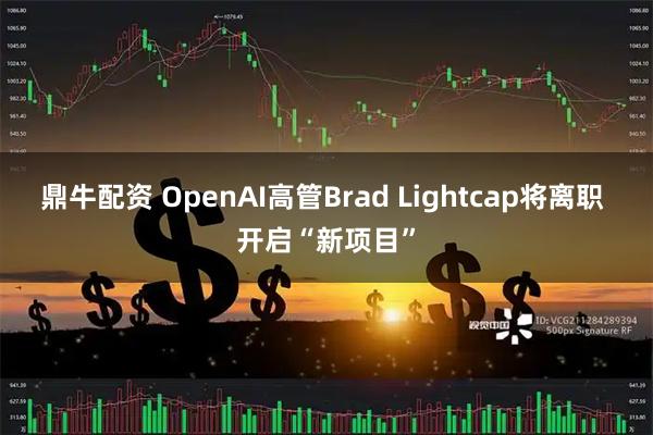 鼎牛配资 OpenAI高管Brad Lightcap将离职 开启“新项目”