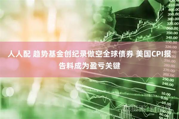 人人配 趋势基金创纪录做空全球债券 美国CPI报告料成为盈亏关键