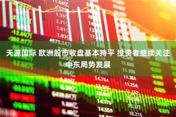 天源国际 欧洲股市收盘基本持平 投资者继续关注中东局势发展