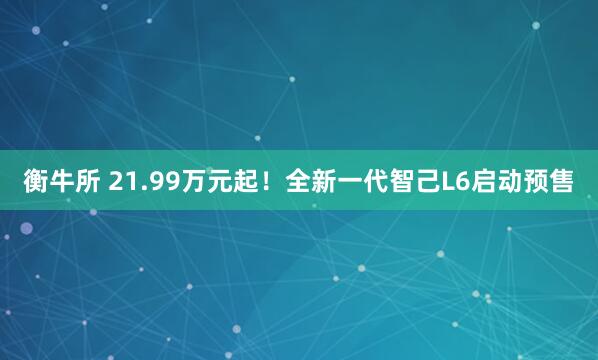 衡牛所 21.99万元起！全新一代智己L6启动预售