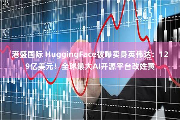 港盛国际 HuggingFace被曝卖身英伟达：129亿美元！全球最大AI开源平台改姓黄